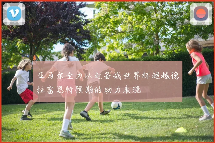 亚马尔全力以赴备战世界杯超越德拉富恩特预期的动力表现