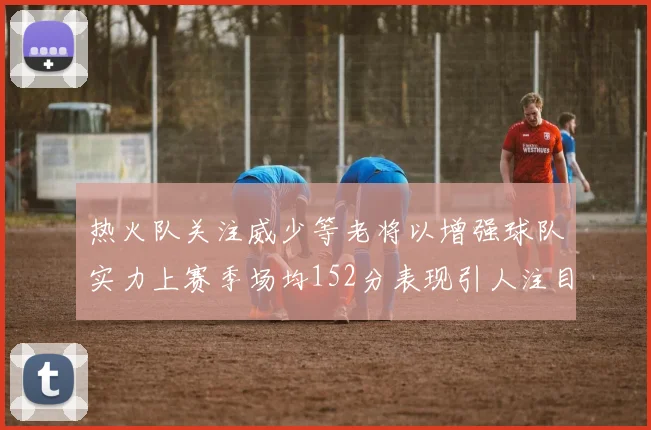 热火队关注威少等老将以增强球队实力上赛季场均152分表现引人注目