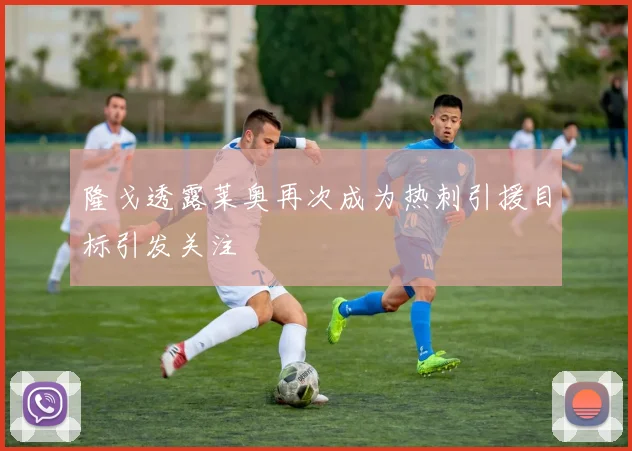隆戈透露莱奥再次成为热刺引援目标引发关注