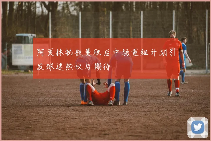 阿莫林执教曼联后中场重组计划引发球迷热议与期待