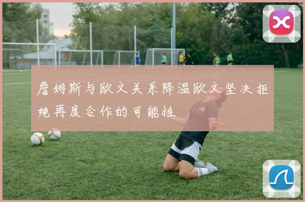 詹姆斯与欧文关系降温欧文坚决拒绝再度合作的可能性