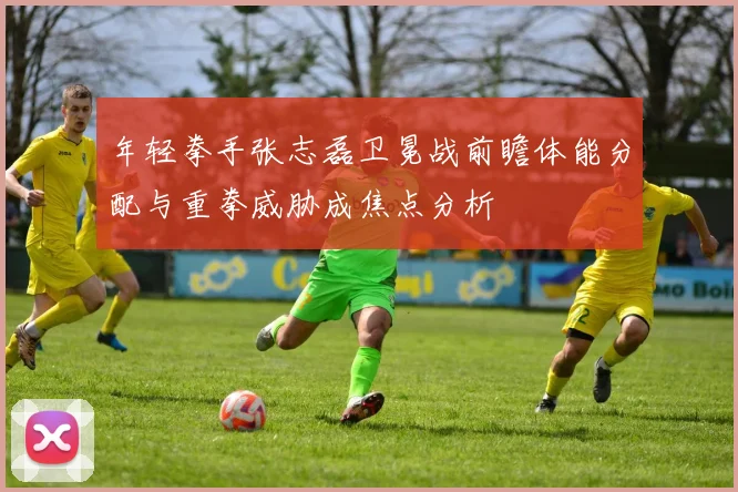 年轻拳手张志磊卫冕战前瞻体能分配与重拳威胁成焦点分析