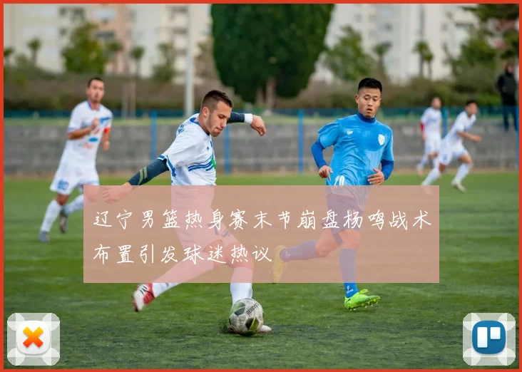 辽宁男篮热身赛末节崩盘杨鸣战术布置引发球迷热议