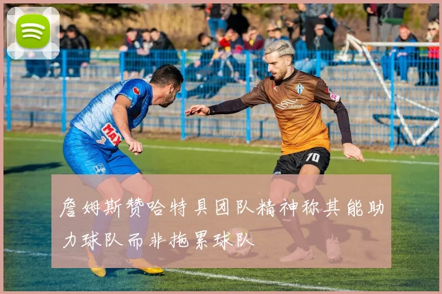 詹姆斯赞哈特具团队精神称其能助力球队而非拖累球队